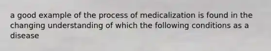 a good example of the process of medicalization is found in the changing understanding of which the following conditions as a disease