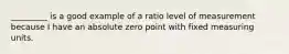 _________ is a good example of a ratio level of measurement because I have an absolute zero point with fixed measuring units.