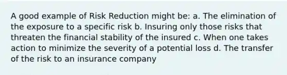 A good example of <a href='https://www.questionai.com/knowledge/koCyXUXvlP-risk-reduction' class='anchor-knowledge'>risk reduction</a> might be: a. The elimination of the exposure to a specific risk b. Insuring only those risks that threaten the <a href='https://www.questionai.com/knowledge/kzZEIsxHlE-financial-stability' class='anchor-knowledge'>financial stability</a> of the insured c. When one takes action to minimize the severity of a potential loss d. The transfer of the risk to an insurance company