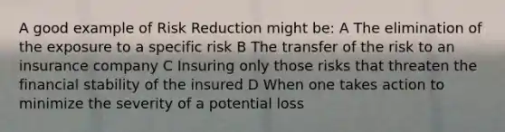 A good example of Risk Reduction might be: A The elimination of the exposure to a specific risk B The transfer of the risk to an insurance company C Insuring only those risks that threaten the financial stability of the insured D When one takes action to minimize the severity of a potential loss