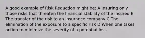 A good example of Risk Reduction might be: A Insuring only those risks that threaten the financial stability of the insured B The transfer of the risk to an insurance company C The elimination of the exposure to a specific risk D When one takes action to minimize the severity of a potential loss