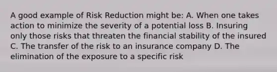 A good example of Risk Reduction might be: A. When one takes action to minimize the severity of a potential loss B. Insuring only those risks that threaten the financial stability of the insured C. The transfer of the risk to an insurance company D. The elimination of the exposure to a specific risk