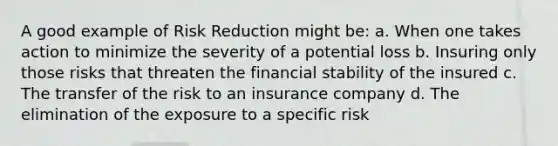 A good example of <a href='https://www.questionai.com/knowledge/koCyXUXvlP-risk-reduction' class='anchor-knowledge'>risk reduction</a> might be: a. When one takes action to minimize the severity of a potential loss b. Insuring only those risks that threaten the <a href='https://www.questionai.com/knowledge/kzZEIsxHlE-financial-stability' class='anchor-knowledge'>financial stability</a> of the insured c. The transfer of the risk to an insurance company d. The elimination of the exposure to a specific risk