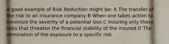 A good example of Risk Reduction might be: A The transfer of the risk to an insurance company B When one takes action to minimize the severity of a potential loss C Insuring only those risks that threaten the financial stability of the insured D The elimination of the exposure to a specific risk