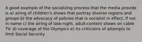 A good example of the socializing process that the media provide is a) airing of children's shows that portray diverse regions and groups b) the advocacy of policies that is socialist in effect, if not in name c) the airing of late-night, adult-content shows on cable TV. d) coverage of the Olympics e) its criticisms of attempts to limit Social Security