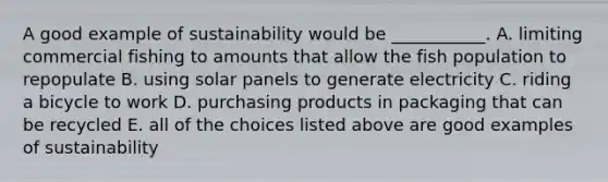 A good example of sustainability would be ___________. A. limiting commercial fishing to amounts that allow the fish population to repopulate B. using solar panels to generate electricity C. riding a bicycle to work D. purchasing products in packaging that can be recycled E. all of the choices listed above are good examples of sustainability