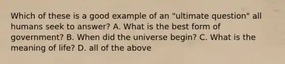 Which of these is a good example of an "ultimate question" all humans seek to answer? A. What is the best form of government? B. When did the universe begin? C. What is the meaning of life? D. all of the above