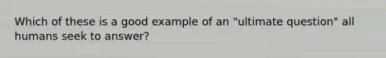 Which of these is a good example of an "ultimate question" all humans seek to answer?