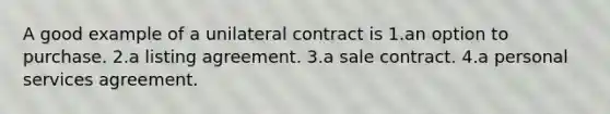 A good example of a unilateral contract is 1.an option to purchase. 2.a listing agreement. 3.a sale contract. 4.a personal services agreement.