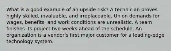 What is a good example of an upside risk? A technician proves highly skilled, invaluable, and irreplaceable. Union demands for wages, benefits, and work conditions are unrealistic. A team finishes its project two weeks ahead of the schedule. An organization is a vendor's first major customer for a leading-edge technology system.