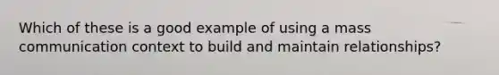 Which of these is a good example of using a mass communication context to build and maintain relationships?