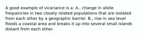 A good example of vicariance is a: A., change in allele frequencies in two closely related populations that are isolated from each other by a geographic barrier. B., rise in sea level floods a coastal area and breaks it up into several small islands distant from each other.