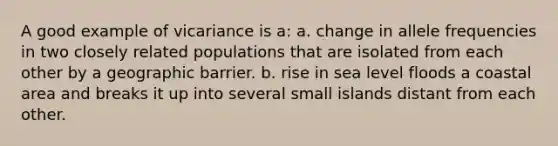 A good example of vicariance is a: a. change in allele frequencies in two closely related populations that are isolated from each other by a geographic barrier. b. rise in sea level floods a coastal area and breaks it up into several small islands distant from each other.