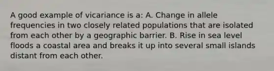 A good example of vicariance is a: A. Change in allele frequencies in two closely related populations that are isolated from each other by a geographic barrier. B. Rise in sea level floods a coastal area and breaks it up into several small islands distant from each other.