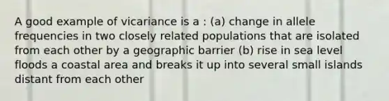 A good example of vicariance is a : (a) change in allele frequencies in two closely related populations that are isolated from each other by a geographic barrier (b) rise in sea level floods a coastal area and breaks it up into several small islands distant from each other