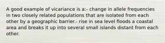 A good example of vicariance is a:- change in allele frequencies in two closely related populations that are isolated from each other by a geographic barrier.- rise in sea level floods a coastal area and breaks it up into several small islands distant from each other.