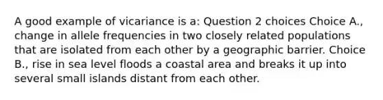 A good example of vicariance is a: Question 2 choices Choice A., change in allele frequencies in two closely related populations that are isolated from each other by a geographic barrier. Choice B., rise in sea level floods a coastal area and breaks it up into several small islands distant from each other.