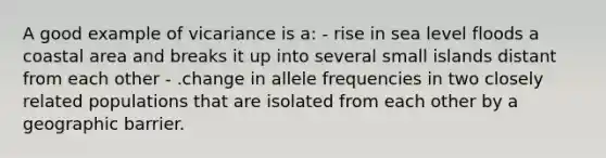 A good example of vicariance is a: - rise in sea level floods a coastal area and breaks it up into several small islands distant from each other - .change in allele frequencies in two closely related populations that are isolated from each other by a geographic barrier.