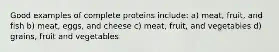 Good examples of complete proteins include: a) meat, fruit, and fish b) meat, eggs, and cheese c) meat, fruit, and vegetables d) grains, fruit and vegetables