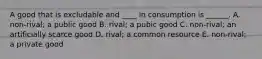 A good that is excludable and ____ in consumption is ______. A. non-rival; a public good B. rival; a pubic good C. non-rival; an artificially scarce good D. rival; a common resource E. non-rival; a private good