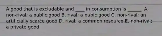 A good that is excludable and ____ in consumption is ______. A. non-rival; a public good B. rival; a pubic good C. non-rival; an artificially scarce good D. rival; a common resource E. non-rival; a private good