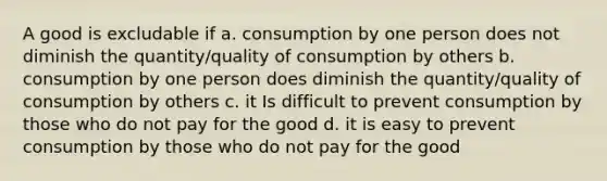 A good is excludable if a. consumption by one person does not diminish the quantity/quality of consumption by others b. consumption by one person does diminish the quantity/quality of consumption by others c. it Is difficult to prevent consumption by those who do not pay for the good d. it is easy to prevent consumption by those who do not pay for the good