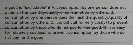 a good is "excludable" if A. consumption by one person does not diminish the quantity/quality of consumption by others. B. consumption by one person does diminish the quantity/quality of consumption by others. C. it is difficult (or very costly) to prevent consumption by those who do not pay for the good. D. it is easy (or relatively costless) to prevent consumption by those who do not pay for the good.