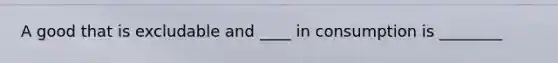 A good that is excludable and ____ in consumption is ________