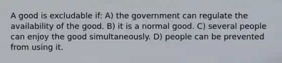 A good is excludable if: A) the government can regulate the availability of the good. B) it is a normal good. C) several people can enjoy the good simultaneously. D) people can be prevented from using it.