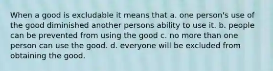 When a good is excludable it means that a. one person's use of the good diminished another persons ability to use it. b. people can be prevented from using the good c. no more than one person can use the good. d. everyone will be excluded from obtaining the good.