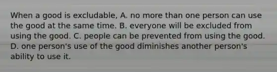 When a good is excludable, A. no more than one person can use the good at the same time. B. everyone will be excluded from using the good. C. people can be prevented from using the good. D. one person's use of the good diminishes another person's ability to use it.