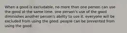 When a good is excludable, no more than one person can use the good at the same time. one person's use of the good diminishes another person's ability to use it. everyone will be excluded from using the good. people can be prevented from using the good.