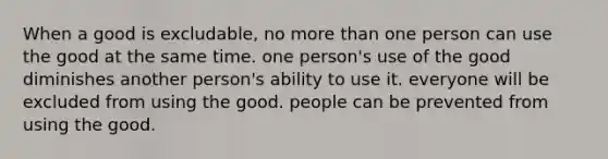 When a good is excludable, no more than one person can use the good at the same time. one person's use of the good diminishes another person's ability to use it. everyone will be excluded from using the good. people can be prevented from using the good.