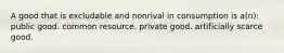 A good that is excludable and nonrival in consumption is a(n): public good. common resource. private good. artificially scarce good.