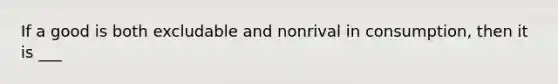 If a good is both excludable and nonrival in consumption, then it is ___