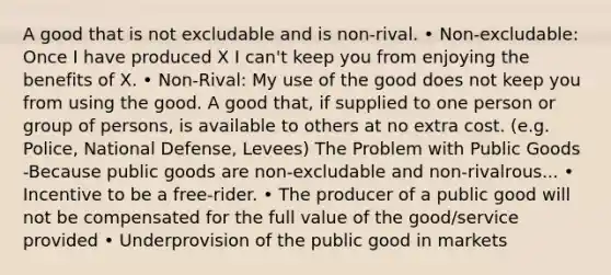 A good that is not excludable and is non-rival. • Non-excludable: Once I have produced X I can't keep you from enjoying the benefits of X. • Non-Rival: My use of the good does not keep you from using the good. A good that, if supplied to one person or group of persons, is available to others at no extra cost. (e.g. Police, National Defense, Levees) The Problem with Public Goods -Because public goods are non-excludable and non-rivalrous... • Incentive to be a free-rider. • The producer of a public good will not be compensated for the full value of the good/service provided • Underprovision of the public good in markets