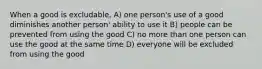 When a good is excludable, A) one person's use of a good diminishes another person' ability to use it B) people can be prevented from using the good C) no more than one person can use the good at the same time D) everyone will be excluded from using the good