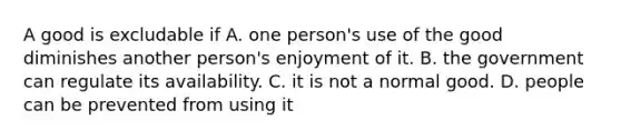 A good is excludable if A. one person's use of the good diminishes another person's enjoyment of it. B. the government can regulate its availability. C. it is not a normal good. D. people can be prevented from using it