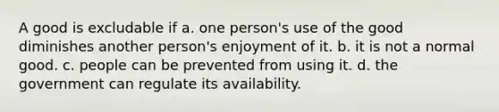 A good is excludable if a. one person's use of the good diminishes another person's enjoyment of it. b. it is not a normal good. c. people can be prevented from using it. d. the government can regulate its availability.