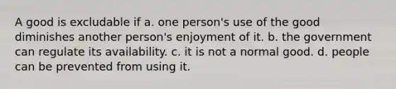 A good is excludable if a. one person's use of the good diminishes another person's enjoyment of it. b. the government can regulate its availability. c. it is not a normal good. d. people can be prevented from using it.