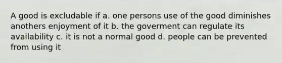 A good is excludable if a. one persons use of the good diminishes anothers enjoyment of it b. the goverment can regulate its availability c. it is not a normal good d. people can be prevented from using it