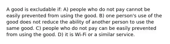 A good is excludable if: A) people who do not pay cannot be easily prevented from using the good. B) one person's use of the good does not reduce the ability of another person to use the same good. C) people who do not pay can be easily prevented from using the good. D) it is Wi-Fi or a similar service.