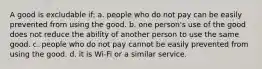 A good is excludable if: a. people who do not pay can be easily prevented from using the good. b. one person's use of the good does not reduce the ability of another person to use the same good. c. people who do not pay cannot be easily prevented from using the good. d. it is Wi-Fi or a similar service.