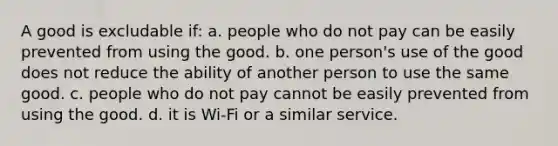 A good is excludable if: a. people who do not pay can be easily prevented from using the good. b. one person's use of the good does not reduce the ability of another person to use the same good. c. people who do not pay cannot be easily prevented from using the good. d. it is Wi-Fi or a similar service.