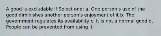 A good is excludable if Select one: a. One person's use of the good diminishes another person's enjoyment of it b. The government regulates its availability c. It is not a normal good d. People can be prevented from using it