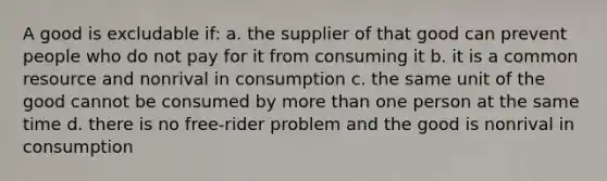 A good is excludable if: a. the supplier of that good can prevent people who do not pay for it from consuming it b. it is a common resource and nonrival in consumption c. the same unit of the good cannot be consumed by more than one person at the same time d. there is no free-rider problem and the good is nonrival in consumption