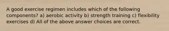 A good exercise regimen includes which of the following components? a) aerobic activity b) strength training c) flexibility exercises d) All of the above answer choices are correct.