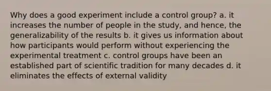 Why does a good experiment include a control group? a. it increases the number of people in the study, and hence, the generalizability of the results b. it gives us information about how participants would perform without experiencing the experimental treatment c. control groups have been an established part of scientific tradition for many decades d. it eliminates the effects of external validity