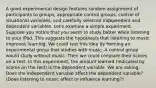 A good experimental design features random assignment of participants to groups, appropriate control groups, control of situational variables, and carefully selected independent and dependent variables. Let's examine a simple experiment. Suppose you notice that you seem to study better while listening to your iPod. This suggests the hypothesis that listening to music improves learning. We could test this idea by forming an experimental group that studies with music. A control group would study without music. Then we could compare their scores on a test. In this experiment, the amount learned (indicated by scores on the test) is the dependent variable. We are asking, Does the independent variable affect the dependent variable? (Does listening to music affect or influence learning?)