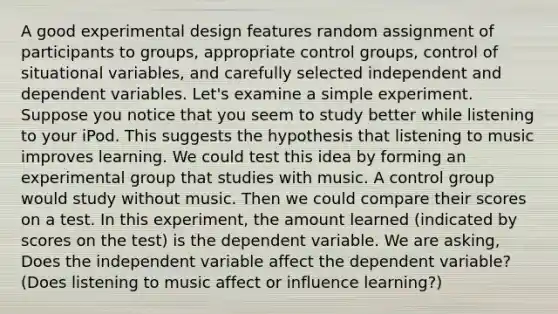 A good experimental design features random assignment of participants to groups, appropriate control groups, control of situational variables, and carefully selected independent and dependent variables. Let's examine a simple experiment. Suppose you notice that you seem to study better while listening to your iPod. This suggests the hypothesis that listening to music improves learning. We could test this idea by forming an experimental group that studies with music. A control group would study without music. Then we could compare their scores on a test. In this experiment, the amount learned (indicated by scores on the test) is the dependent variable. We are asking, Does the independent variable affect the dependent variable? (Does listening to music affect or influence learning?)